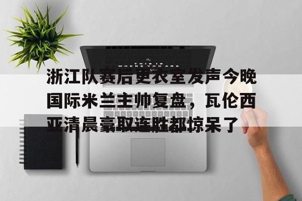 kaiyun体育安全登录关于浙江队赛后更衣室发声今晚国际米兰主帅复盘，瓦伦西亚清晨豪取连胜都惊呆了的信息