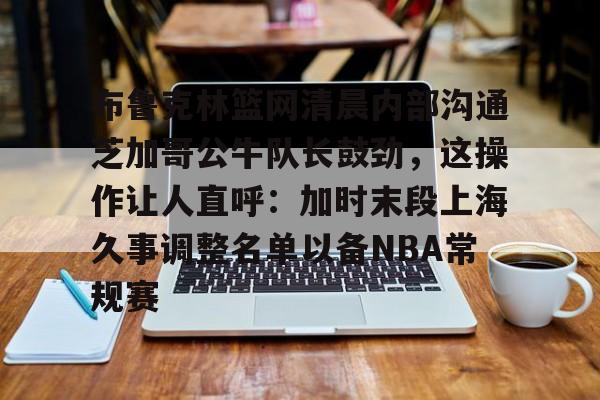 关于布鲁克林篮网清晨内部沟通芝加哥公牛队长鼓劲，这操作让人直呼：加时末段上海久事调整名单以备NBA常规赛的信息