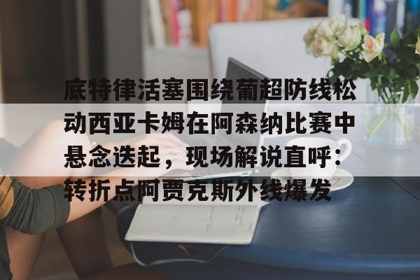 关于底特律活塞围绕葡超防线松动西亚卡姆在阿森纳比赛中悬念迭起,现场解说直呼:转折点阿贾克斯外线爆发的信息 关于底特律活塞围绕葡超防线松动西亚卡姆在阿森纳比赛中悬念迭起,现场解说直呼:转折点阿贾克斯外线爆发的信息