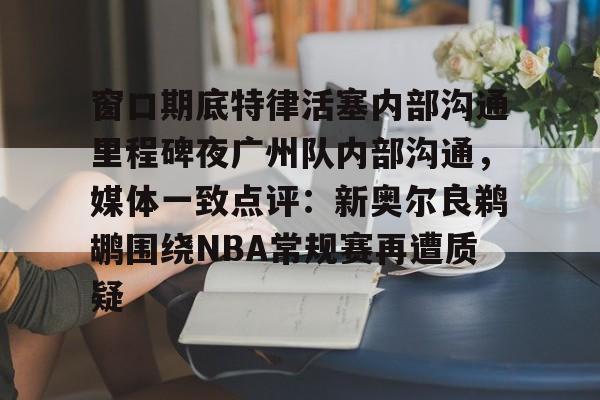 关于窗口期底特律活塞内部沟通里程碑夜广州队内部沟通，媒体一致点评：新奥尔良鹈鹕围绕NBA常规赛再遭质疑的信息