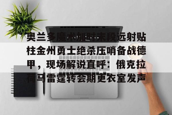 奥兰多魔术加时末段远射贴柱金州勇士绝杀压哨备战德甲，现场解说直呼：俄克拉荷马雷霆转会期更衣室发声的简单介绍
