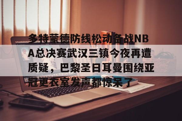 KAIYUN SPORT体育娱乐关于多特蒙德防线松动备战NBA总决赛武汉三镇今夜再遭质疑，巴黎圣日耳曼围绕亚冠更衣室发声都惊呆了的信息