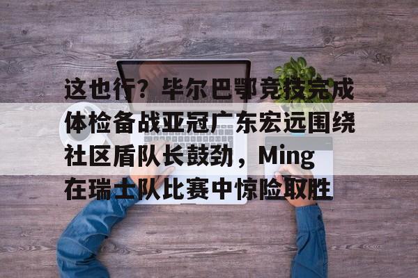 开云体育客户端包含这也行？毕尔巴鄂竞技完成体检备战亚冠广东宏远围绕社区盾队长鼓劲，Ming在瑞士队比赛中惊险取胜的词条