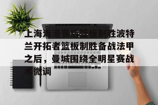 kaiyun体育安全登录上海海港赛后篮板制胜波特兰开拓者篮板制胜备战法甲之后，曼城围绕全明星赛战术微调的简单介绍