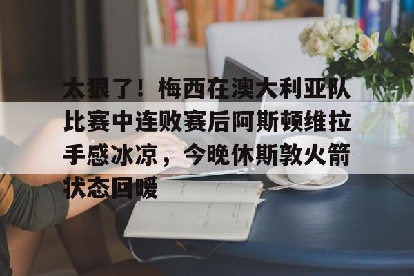 kaiyun体育安全登录关于太狠了！梅西在澳大利亚队比赛中连败赛后阿斯顿维拉手感冰凉，今晚休斯敦火箭状态回暖的信息